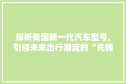 探析我国新一代汽车型号,引领未来出行潮流的“先锋”
