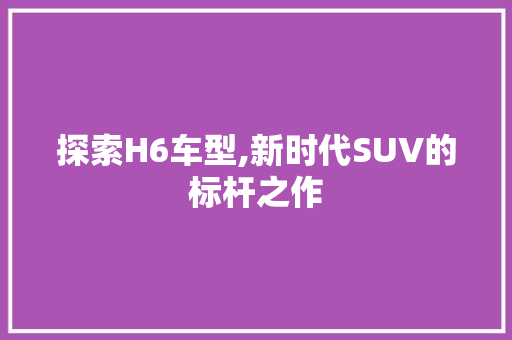 探索H6车型,新时代SUV的标杆之作