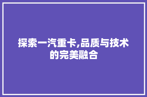 探索一汽重卡,品质与技术的完美融合