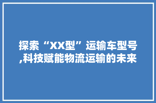 探索“XX型”运输车型号,科技赋能物流运输的未来之路