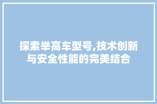 探索举高车型号,技术创新与安全性能的完美结合