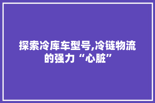 探索冷库车型号,冷链物流的强力“心脏”