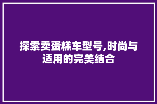 探索卖蛋糕车型号,时尚与适用的完美结合