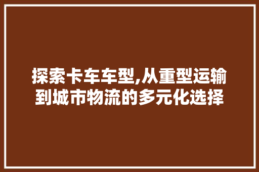 探索卡车车型,从重型运输到城市物流的多元化选择