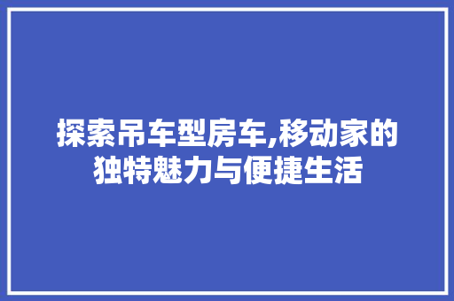 探索吊车型房车,移动家的独特魅力与便捷生活