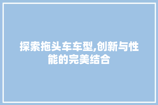 探索拖头车车型,创新与性能的完美结合