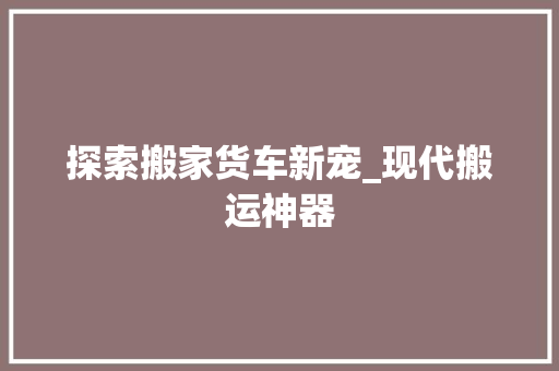 探索搬家货车新宠_现代搬运神器