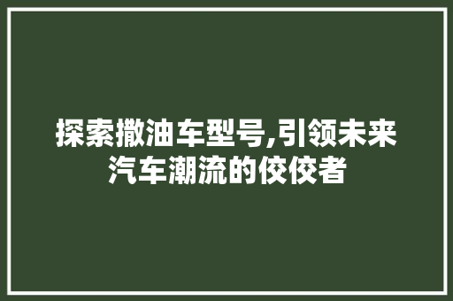 探索撒油车型号,引领未来汽车潮流的佼佼者