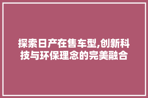 探索日产在售车型,创新科技与环保理念的完美融合