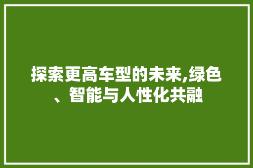 探索更高车型的未来,绿色、智能与人性化共融