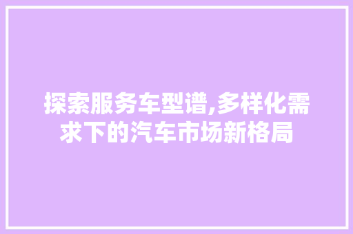 探索服务车型谱,多样化需求下的汽车市场新格局