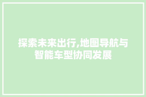 探索未来出行,地图导航与智能车型协同发展