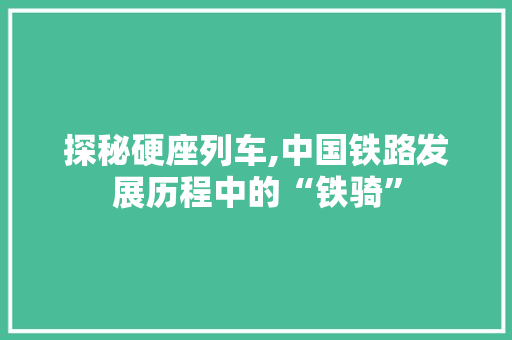 探秘硬座列车,中国铁路发展历程中的“铁骑”