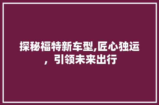 探秘福特新车型,匠心独运，引领未来出行