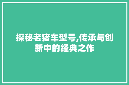 探秘老猪车型号,传承与创新中的经典之作