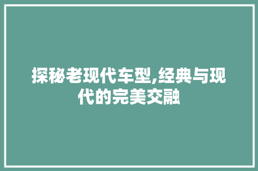 探秘老现代车型,经典与现代的完美交融
