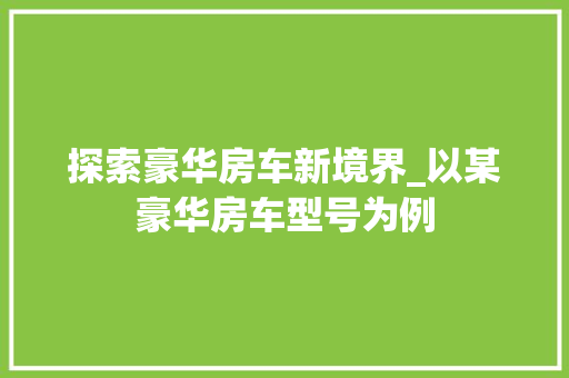 探索豪华房车新境界_以某豪华房车型号为例