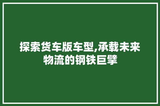 探索货车版车型,承载未来物流的钢铁巨擘