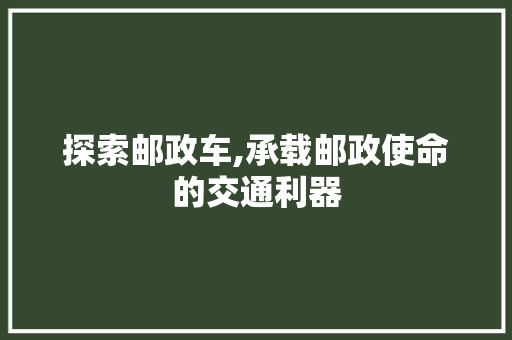 探索邮政车,承载邮政使命的交通利器