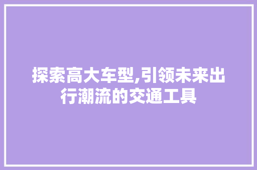 探索高大车型,引领未来出行潮流的交通工具