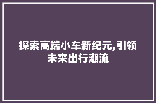 探索高端小车新纪元,引领未来出行潮流