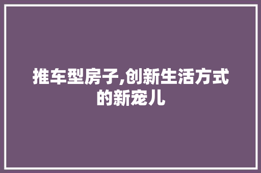 推车型房子,创新生活方式的新宠儿