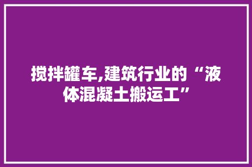 搅拌罐车,建筑行业的“液体混凝土搬运工”