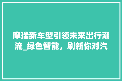 摩瑞新车型引领未来出行潮流_绿色智能，刷新你对汽车的认知