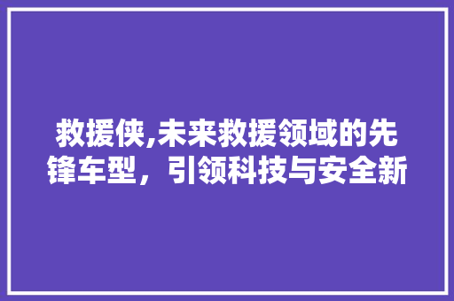 救援侠,未来救援领域的先锋车型，引领科技与安全新风尚