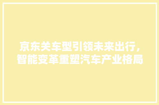 京东关车型引领未来出行，智能变革重塑汽车产业格局