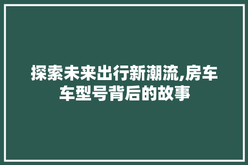 探索未来出行新潮流,房车车型号背后的故事