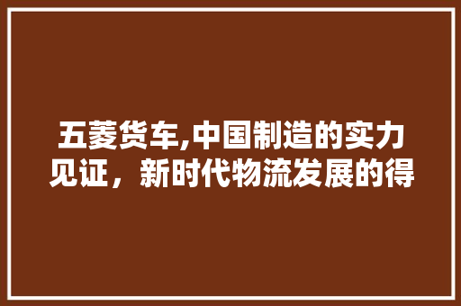 五菱货车,中国制造的实力见证，新时代物流发展的得力助手