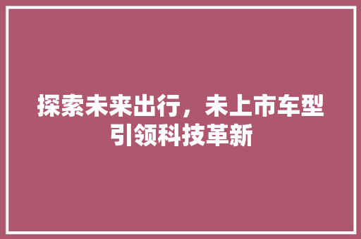 探索未来出行，未上市车型引领科技革新