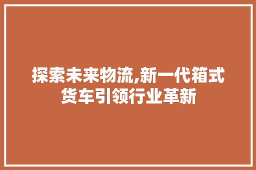 探索未来物流,新一代箱式货车引领行业革新