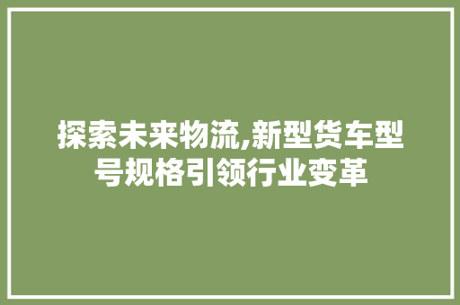 探索未来物流,新型货车型号规格引领行业变革