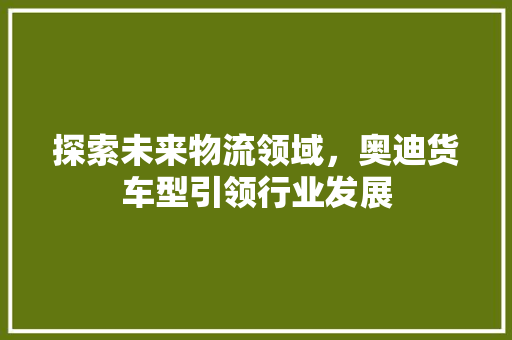 探索未来物流领域，奥迪货车型引领行业发展