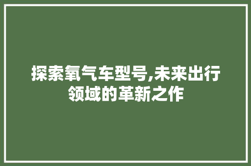 探索氧气车型号,未来出行领域的革新之作