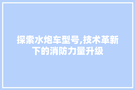 探索水炮车型号,技术革新下的消防力量升级