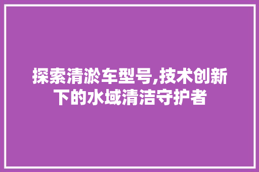 探索清淤车型号,技术创新下的水域清洁守护者
