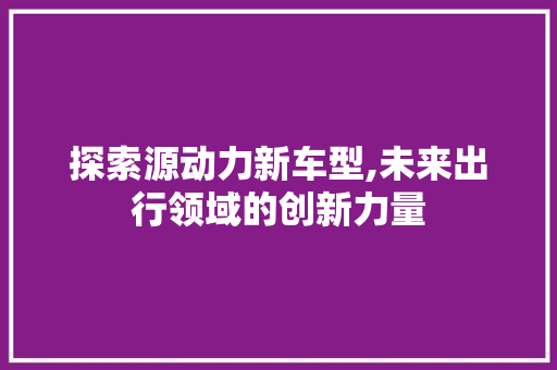 探索源动力新车型,未来出行领域的创新力量