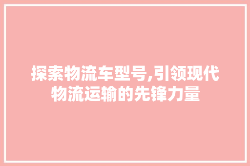 探索物流车型号,引领现代物流运输的先锋力量 蓄电池配件
