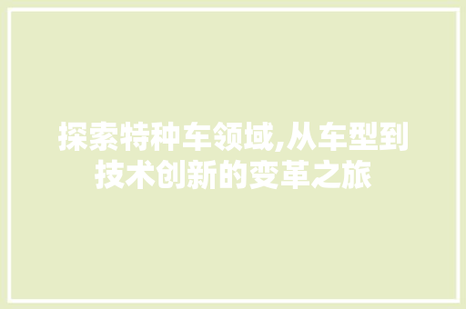 探索特种车领域,从车型到技术创新的变革之旅