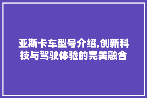 亚斯卡车型号介绍,创新科技与驾驶体验的完美融合