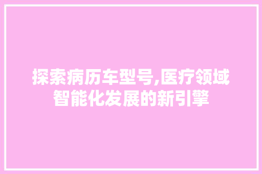 探索病历车型号,医疗领域智能化发展的新引擎