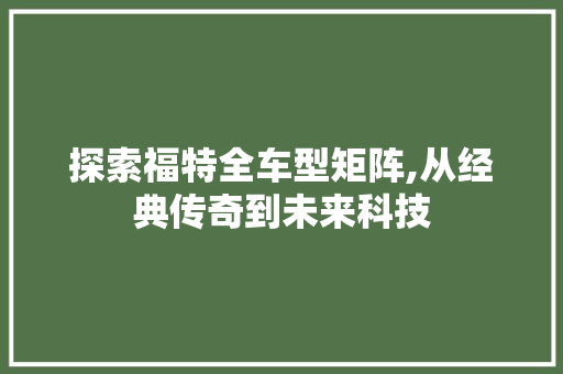 探索福特全车型矩阵,从经典传奇到未来科技