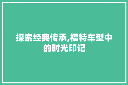 探索经典传承,福特车型中的时光印记
