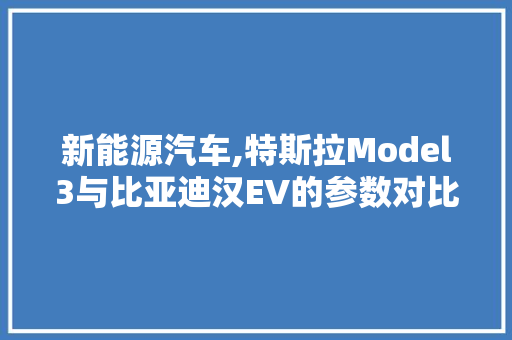 新能源汽车,特斯拉Model3与比亚迪汉EV的参数对比分析