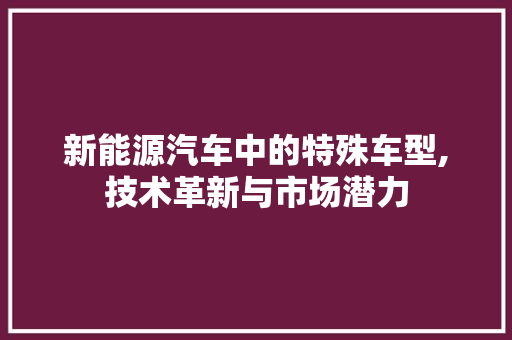 新能源汽车中的特殊车型,技术革新与市场潜力