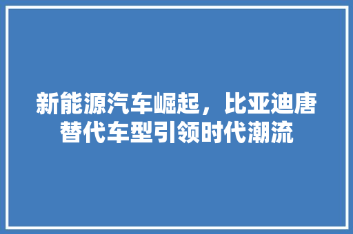 新能源汽车崛起，比亚迪唐替代车型引领时代潮流