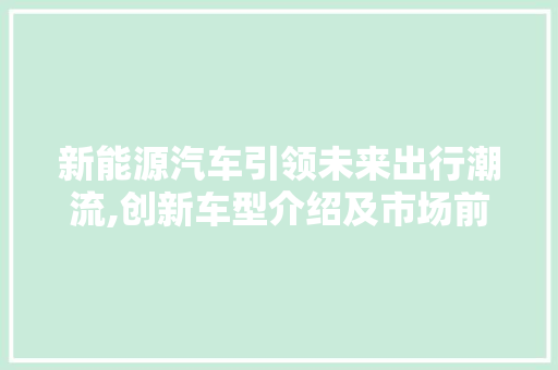 新能源汽车引领未来出行潮流,创新车型介绍及市场前景展望
